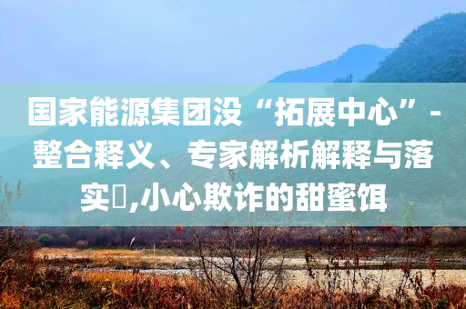 國家能源集團沒“拓展中心”-整合釋義、專家解析解釋與落實?,小心欺詐的甜蜜餌