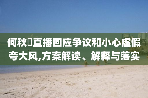 何秋亊直播回應(yīng)爭(zhēng)議和小心虛假夸大風(fēng),方案解讀、解釋與落實(shí)