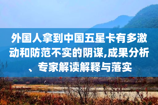 外國(guó)人拿到中國(guó)五星卡有多激動(dòng)和防范不實(shí)的陰謀,成果分析、專家解讀解釋與落實(shí)