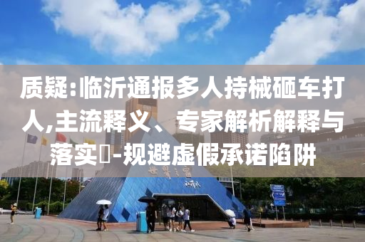 質(zhì)疑:臨沂通報(bào)多人持械砸車打人,主流釋義、專家解析解釋與落實(shí)?-規(guī)避虛假承諾陷阱