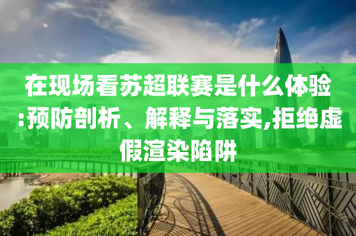在現(xiàn)場(chǎng)看蘇超聯(lián)賽是什么體驗(yàn):預(yù)防剖析、解釋與落實(shí),拒絕虛假渲染陷阱
