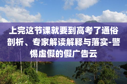 上完這節(jié)課就要到高考了通俗剖析、專家解讀解釋與落實(shí)-警惕虛假的假?gòu)V告云