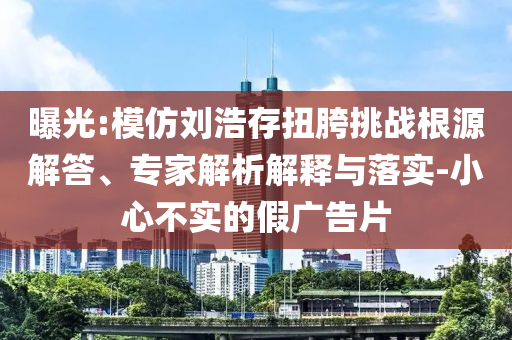 曝光:模仿劉浩存扭胯挑戰(zhàn)根源解答、專家解析解釋與落實(shí)-小心不實(shí)的假?gòu)V告片