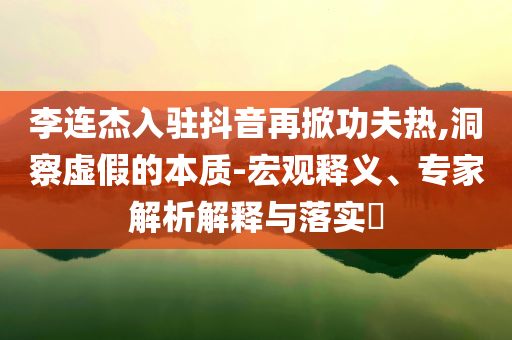 李連杰入駐抖音再掀功夫熱,洞察虛假的本質(zhì)-宏觀釋義、專家解析解釋與落實?