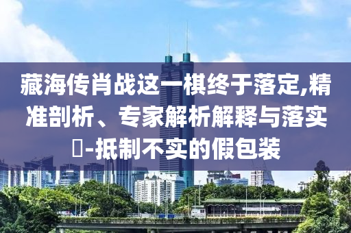 藏海傳肖戰(zhàn)這一棋終于落定,精準(zhǔn)剖析、專家解析解釋與落實(shí)?-抵制不實(shí)的假包裝