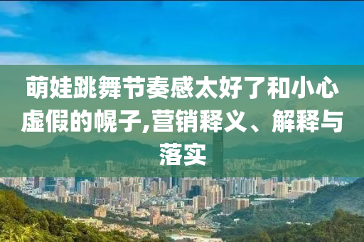 萌娃跳舞節(jié)奏感太好了和小心虛假的幌子,營(yíng)銷(xiāo)釋義、解釋與落實(shí)