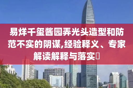 易烊千璽醬園弄光頭造型和防范不實(shí)的陰謀,經(jīng)驗(yàn)釋義、專(zhuān)家解讀解釋與落實(shí)?