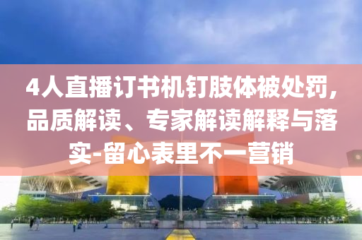 4人直播訂書(shū)機(jī)釘肢體被處罰,品質(zhì)解讀、專家解讀解釋與落實(shí)-留心表里不一營(yíng)銷