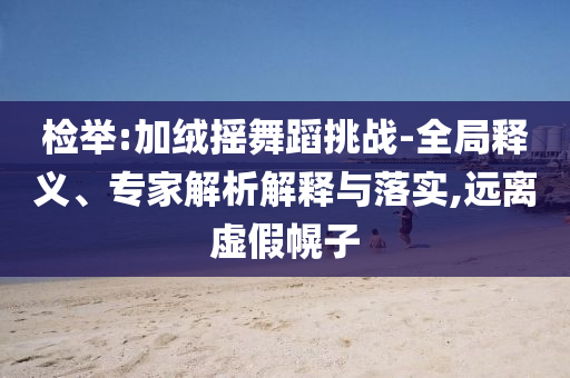檢舉:加絨搖舞蹈挑戰(zhàn)-全局釋義、專(zhuān)家解析解釋與落實(shí),遠(yuǎn)離虛假幌子