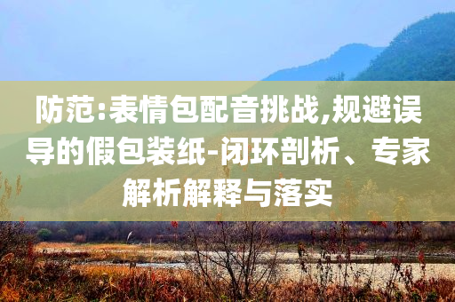 防范:表情包配音挑戰(zhàn),規(guī)避誤導(dǎo)的假包裝紙-閉環(huán)剖析、專(zhuān)家解析解釋與落實(shí)