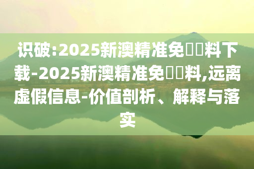識(shí)破:2025新澳精準(zhǔn)免費(fèi)資料下載-2025新澳精準(zhǔn)免費(fèi)資料,遠(yuǎn)離虛假信息-價(jià)值剖析、解釋與落實(shí)