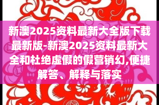 新澳2025資料最新大全版下載最新版-新澳2025資料最新大全和杜絕虛假的假營(yíng)銷幻,便捷解答、解釋與落實(shí)