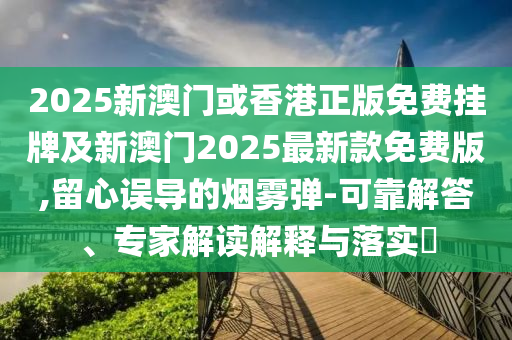 2025新澳門(mén)或香港正版免費(fèi)掛牌及新澳門(mén)2025最新款免費(fèi)版,留心誤導(dǎo)的煙霧彈-可靠解答、專(zhuān)家解讀解釋與落實(shí)?