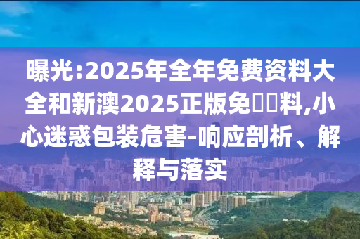 曝光:2025年全年免費(fèi)資料大全和新澳2025正版免費(fèi)資料,小心迷惑包裝危害-響應(yīng)剖析、解釋與落實(shí)