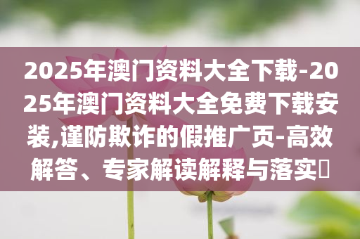 2025年澳門資料大全下載-2025年澳門資料大全免費下載安裝,謹(jǐn)防欺詐的假推廣頁-高效解答、專家解讀解釋與落實?