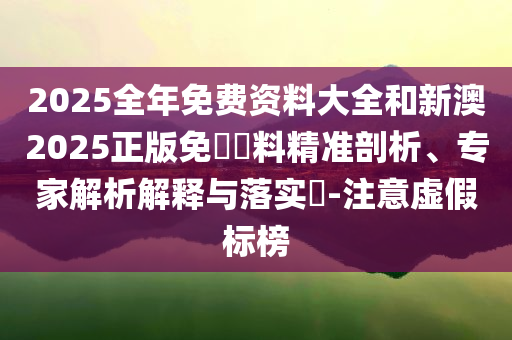 2025全年免費(fèi)資料大全和新澳2025正版免費(fèi)資料精準(zhǔn)剖析、專家解析解釋與落實(shí)?-注意虛假標(biāo)榜