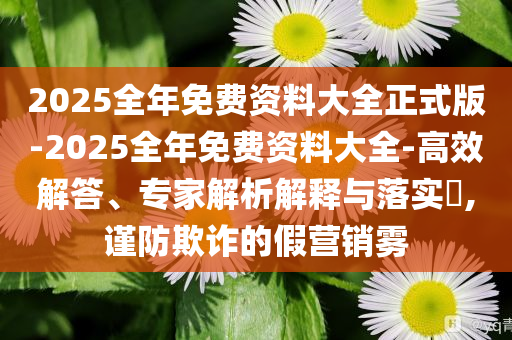 2025全年免費(fèi)資料大全正式版-2025全年免費(fèi)資料大全-高效解答、專(zhuān)家解析解釋與落實(shí)?,謹(jǐn)防欺詐的假營(yíng)銷(xiāo)霧