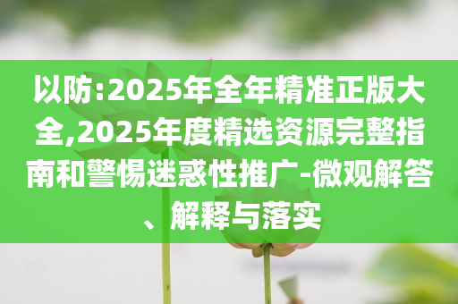 以防:2025年全年精準正版大全,2025年度精選資源完整指南和警惕迷惑性推廣-微觀解答、解釋與落實