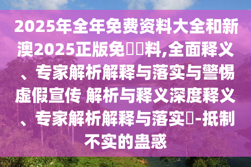 2025年全年免費資料大全和新澳2025正版免費資料,全面釋義、專家解析解釋與落實與警惕虛假宣傳 解析與釋義深度釋義、專家解析解釋與落實?-抵制不實的蠱惑