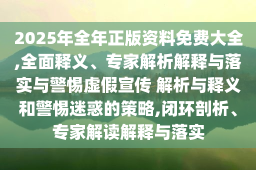 2025年全年正版資料免費大全,全面釋義、專家解析解釋與落實與警惕虛假宣傳 解析與釋義和警惕迷惑的策略,閉環(huán)剖析、專家解讀解釋與落實