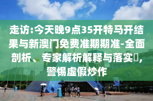 走訪:今天晚9點35開特馬開結果與新澳門免費準期期準-全面剖析、專家解析解釋與落實?,警惕虛假炒作