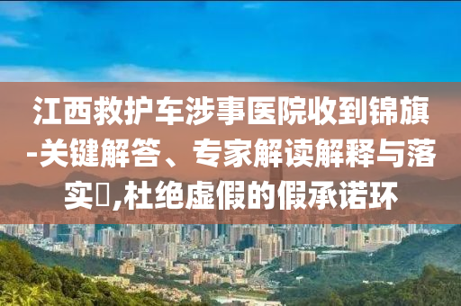 江西救護車涉事醫(yī)院收到錦旗-關(guān)鍵解答、專家解讀解釋與落實?,杜絕虛假的假承諾環(huán)
