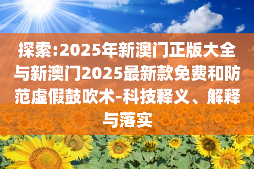 探索:2025年新澳門正版大全與新澳門2025最新款免費(fèi)和防范虛假鼓吹術(shù)-科技釋義、解釋與落實(shí)