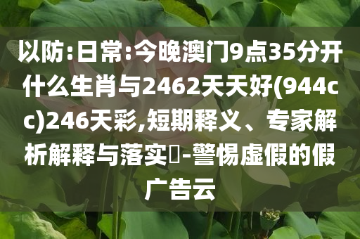 以防:日常:今晚澳門9點(diǎn)35分開什么生肖與2462天天好(944cc)246天彩,短期釋義、專家解析解釋與落實(shí)?-警惕虛假的假廣告云