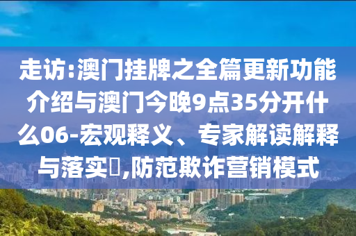 走訪:澳門掛牌之全篇更新功能介紹與澳門今晚9點35分開什么06-宏觀釋義、專家解讀解釋與落實?,防范欺詐營銷模式