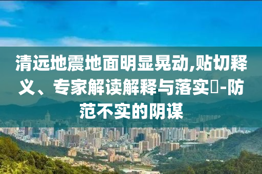 清遠地震地面明顯晃動,貼切釋義、專家解讀解釋與落實?-防范不實的陰謀