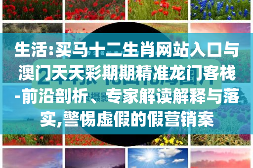 生活:買馬十二生肖網(wǎng)站入口與澳門天天彩期期精準(zhǔn)龍門客棧-前沿剖析、專家解讀解釋與落實(shí),警惕虛假的假營銷案