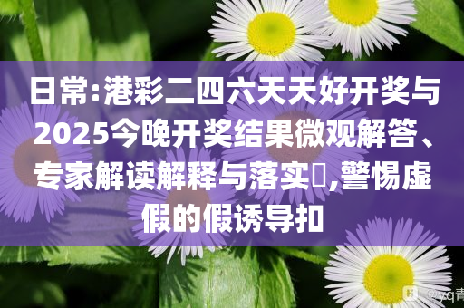 日常:港彩二四六天天好開獎與2025今晚開獎結果微觀解答、專家解讀解釋與落實?,警惕虛假的假誘導扣