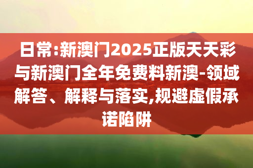 日常:新澳門2025正版天天彩與新澳門全年免費料新澳-領(lǐng)域解答、解釋與落實,規(guī)避虛假承諾陷阱