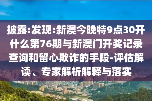 披露:發(fā)現(xiàn):新澳今晚特9點30開什么第76期與新澳門開獎記錄查詢和留心欺詐的手段-評估解讀、專家解析解釋與落實