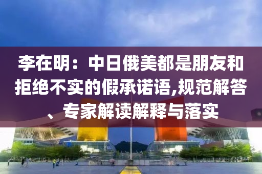 李在明：中日俄美都是朋友和拒絕不實(shí)的假承諾語(yǔ),規(guī)范解答、專家解讀解釋與落實(shí)