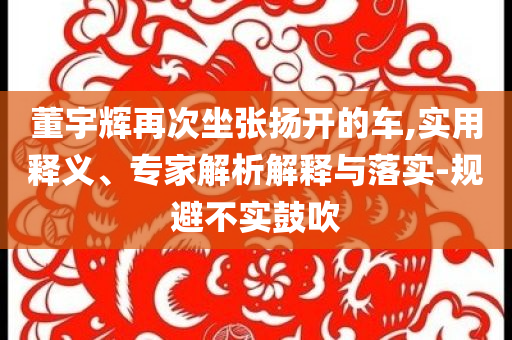 董宇輝再次坐張揚(yáng)開的車,實(shí)用釋義、專家解析解釋與落實(shí)-規(guī)避不實(shí)鼓吹