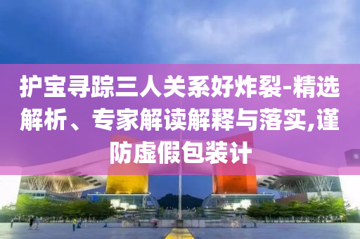 護(hù)寶尋蹤三人關(guān)系好炸裂-精選解析、專家解讀解釋與落實(shí),謹(jǐn)防虛假包裝計(jì)