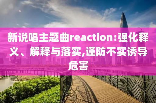 新說(shuō)唱主題曲reaction:強(qiáng)化釋義、解釋與落實(shí),謹(jǐn)防不實(shí)誘導(dǎo)危害