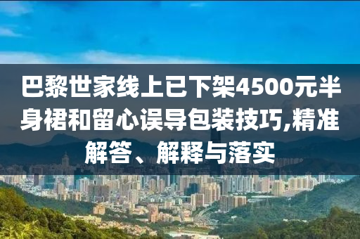 巴黎世家線上已下架4500元半身裙和留心誤導(dǎo)包裝技巧,精準(zhǔn)解答、解釋與落實(shí)