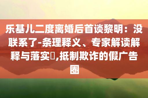 樂(lè)基兒二度離婚后首談黎明：沒(méi)聯(lián)系了-條理釋義、專家解讀解釋與落實(shí)?,抵制欺詐的假?gòu)V告圈