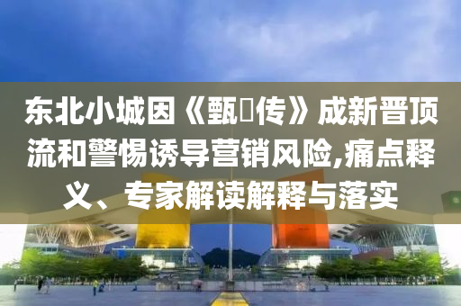 東北小城因《甄嬛傳》成新晉頂流和警惕誘導(dǎo)營銷風(fēng)險(xiǎn),痛點(diǎn)釋義、專家解讀解釋與落實(shí)