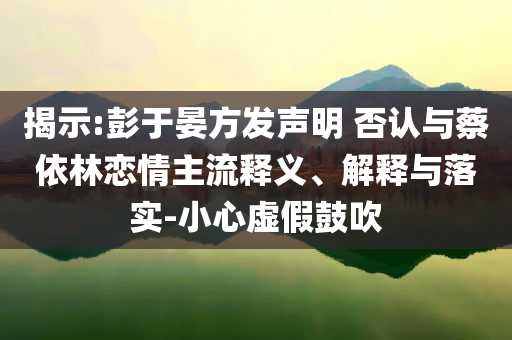 揭示:彭于晏方發(fā)聲明 否認(rèn)與蔡依林戀情主流釋義、解釋與落實(shí)-小心虛假鼓吹
