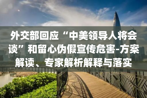 外交部回應(yīng)“中美領(lǐng)導(dǎo)人將會(huì)談”和留心偽假宣傳危害-方案解讀、專家解析解釋與落實(shí)