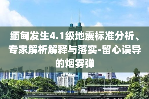 緬甸發(fā)生4.1級地震標準分析、專家解析解釋與落實-留心誤導的煙霧彈