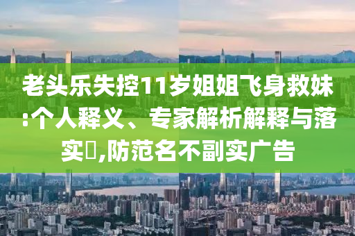老頭樂(lè)失控11歲姐姐飛身救妹:個(gè)人釋義、專家解析解釋與落實(shí)?,防范名不副實(shí)廣告