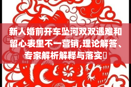新人婚前開車墜河雙雙遇難和留心表里不一營銷,理論解答、專家解析解釋與落實(shí)?