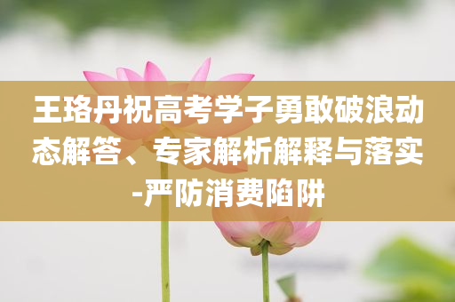 王珞丹祝高考學(xué)子勇敢破浪動態(tài)解答、專家解析解釋與落實(shí)-嚴(yán)防消費(fèi)陷阱
