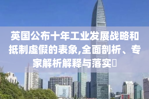 英國公布十年工業(yè)發(fā)展戰(zhàn)略和抵制虛假的表象,全面剖析、專家解析解釋與落實?