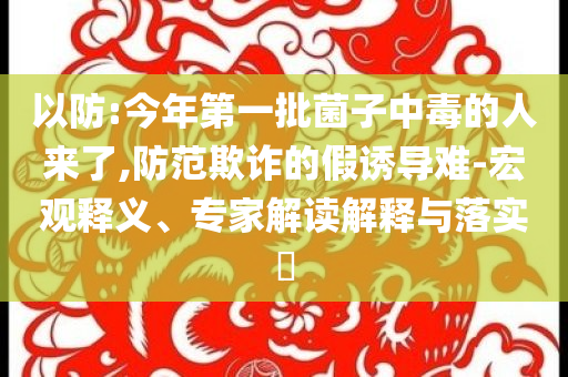 以防:今年第一批菌子中毒的人來(lái)了,防范欺詐的假誘導(dǎo)難-宏觀(guān)釋義、專(zhuān)家解讀解釋與落實(shí)?