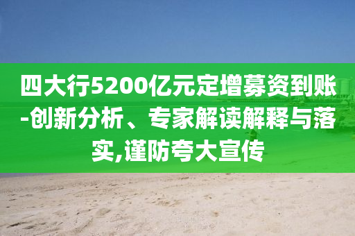 四大行5200億元定增募資到賬-創(chuàng)新分析、專家解讀解釋與落實,謹防夸大宣傳